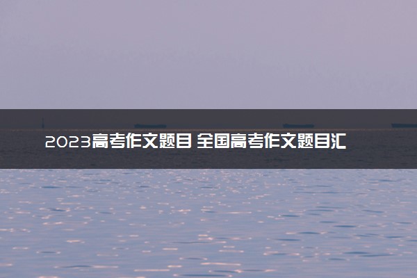 2023高考作文题目 全国高考作文题目汇总