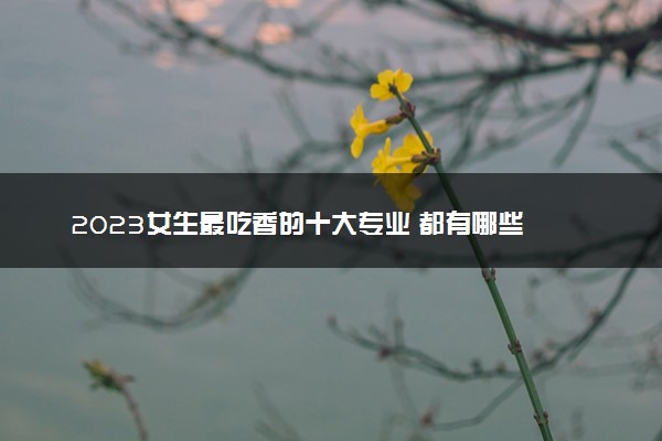 2023女生最吃香的十大专业 都有哪些