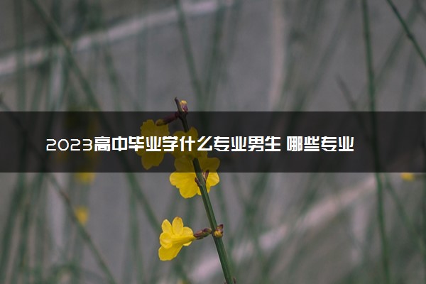 2023高中毕业学什么专业男生 哪些专业适合男生