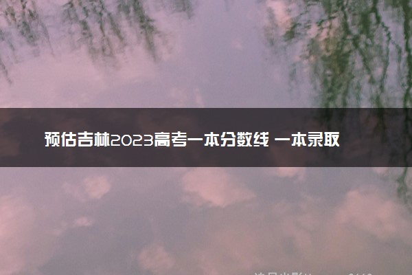 预估吉林2023高考一本分数线 一本录取分数线预测多少分