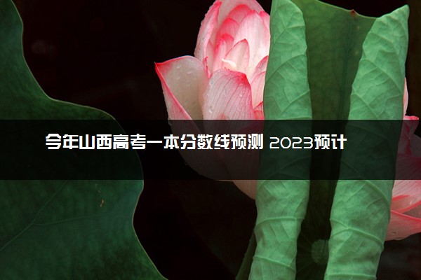 今年山西高考一本分数线预测 2023预计一本分数线