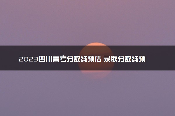 2023四川高考分数线预估 录取分数线预测多少分