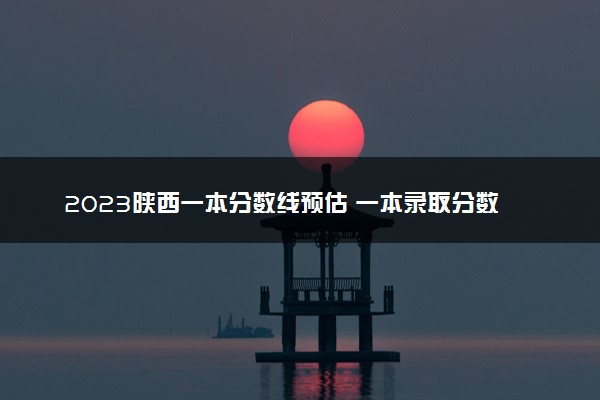 2023陕西一本分数线预估 一本录取分数线预测多少分