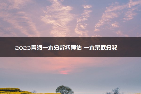 2023青海一本分数线预估 一本录取分数线预测多少分