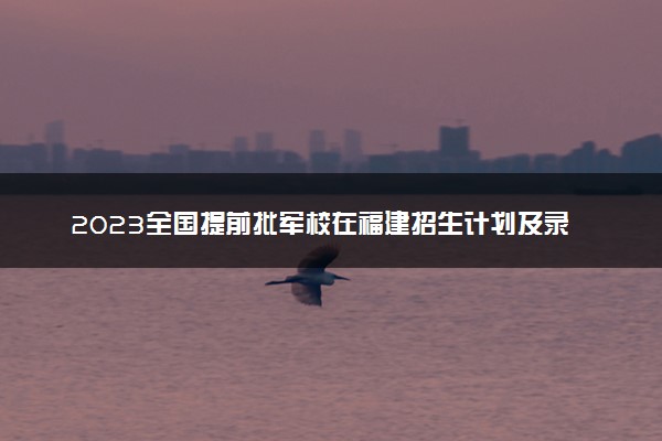 2023全国提前批军校在福建招生计划及录取分数线