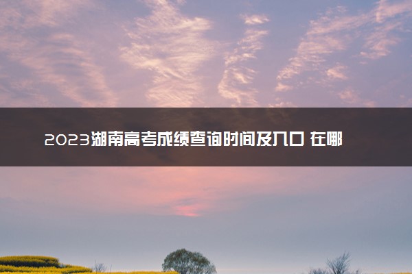 2023湖南高考成绩查询时间及入口 在哪查分