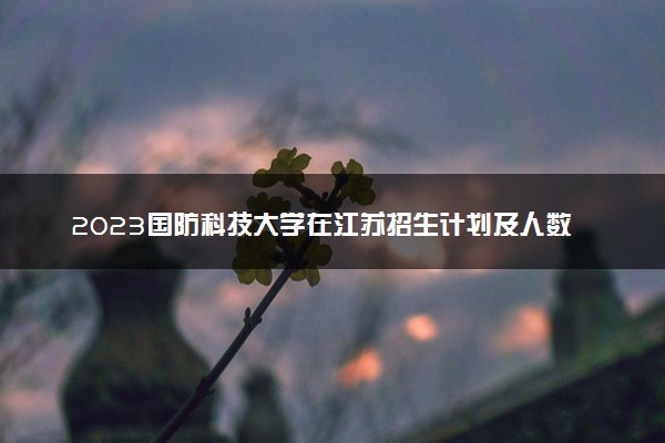 2023国防科技大学在江苏招生计划及人数 招生专业有哪些