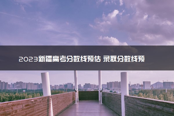 2023新疆高考分数线预估 录取分数线预测多少分