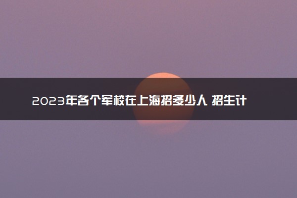 2023年各个军校在上海招多少人 招生计划及人数