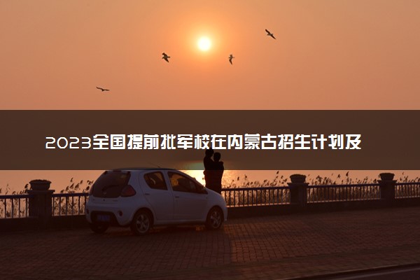 2023全国提前批军校在内蒙古招生计划及录取分数线