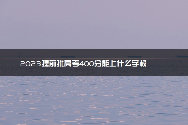 2023提前批高考400分能上什么学校 哪些院校可以报考