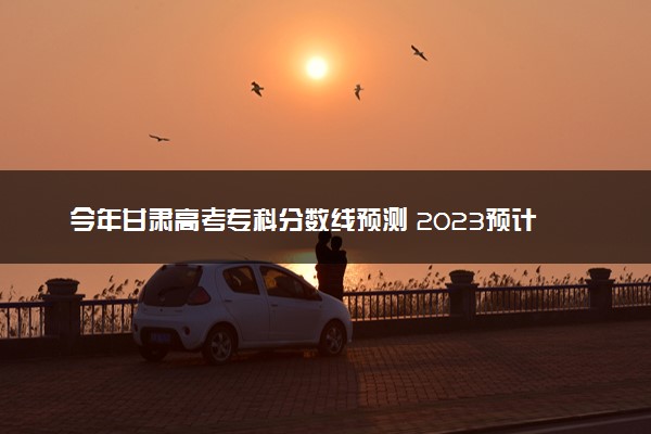 今年甘肃高考专科分数线预测 2023预计专科线多少分