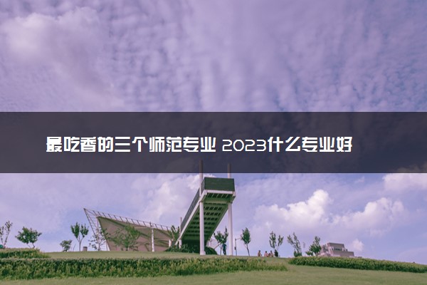 最吃香的三个师范专业 2023什么专业好就业