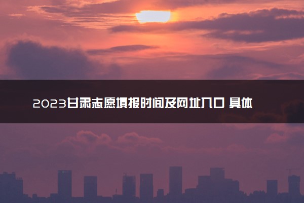 2023甘肃志愿填报时间及网址入口 具体填报流程