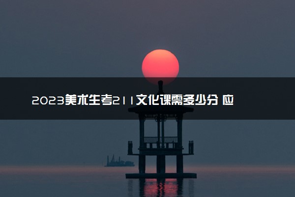 2023美术生考211文化课需多少分 应该怎样备考