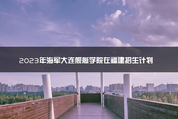 2023年海军大连舰艇学院在福建招生计划 招生专业及人数
