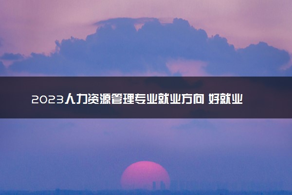 2023人力资源管理专业就业方向 好就业吗