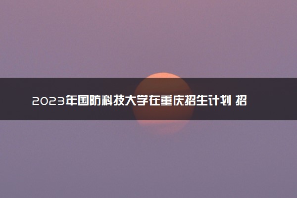 2023年国防科技大学在重庆招生计划 招生专业及人数