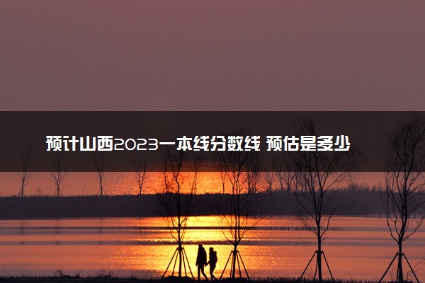 预计山西2023一本线分数线 预估是多少分