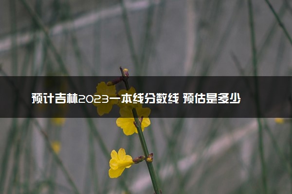 预计吉林2023一本线分数线 预估是多少分