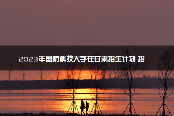 2023年国防科技大学在甘肃招生计划 招生专业及人数