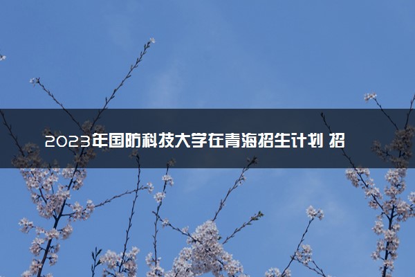 2023年国防科技大学在青海招生计划 招生专业及人数