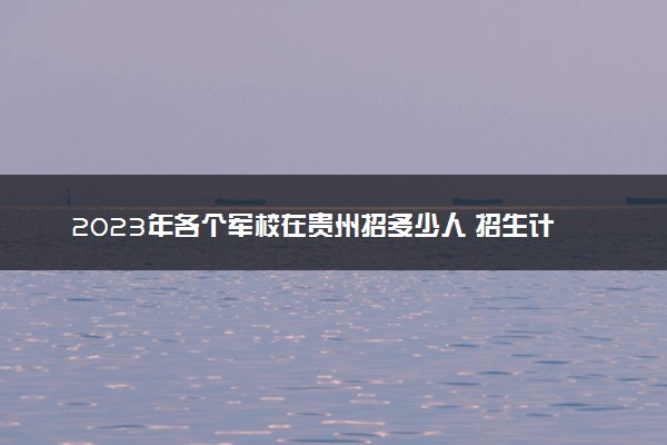 2023年各个军校在贵州招多少人 招生计划及人数