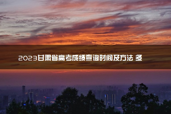2023甘肃省高考成绩查询时间及方法 多久能查到分数