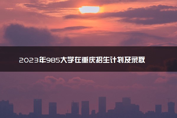 2023年985大学在重庆招生计划及录取分数线