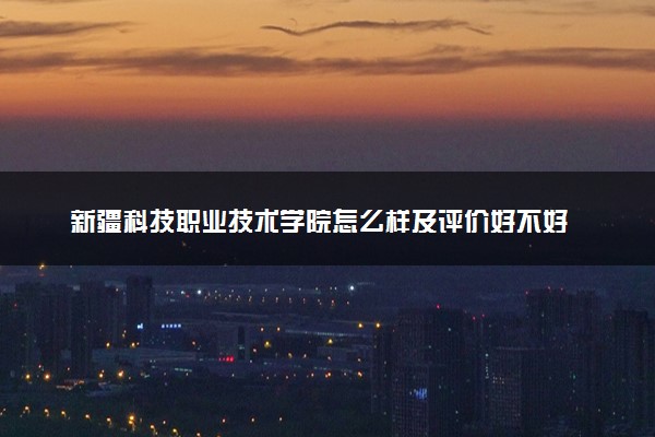 新疆科技职业技术学院怎么样及评价好不好 新疆科技职业技术学院口碑如何