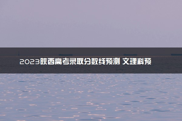2023陕西高考录取分数线预测 文理科预计分数多少分