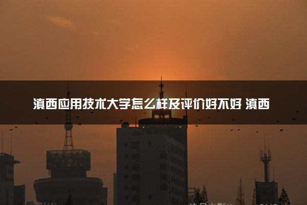 滇西应用技术大学怎么样及评价好不好 滇西应用技术大学口碑如何