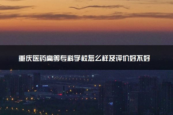重庆医药高等专科学校怎么样及评价好不好 重庆医药高等专科学校口碑如何