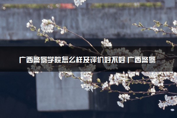 广西警察学院怎么样及评价好不好 广西警察学院口碑如何