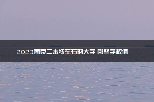 2023南京二本线左右的大学 哪些学校值得报考