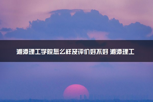 湘潭理工学院怎么样及评价好不好 湘潭理工学院口碑如何