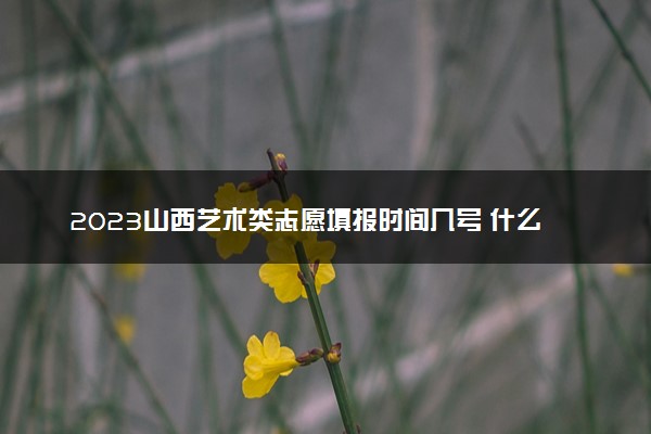 2023山西艺术类志愿填报时间几号 什么时候截止