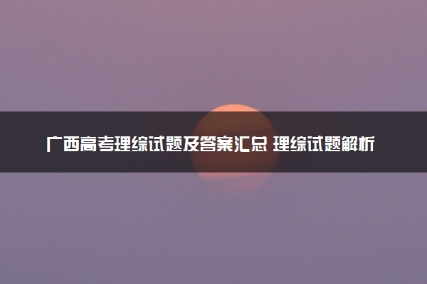 广西高考理综试题及答案汇总 理综试题解析