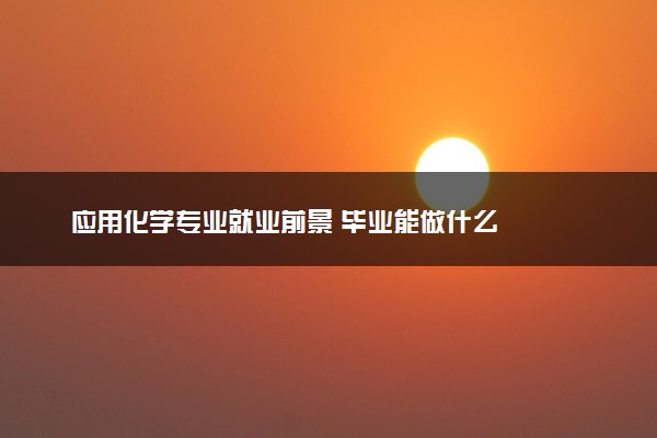 应用化学专业就业前景 毕业能做什么