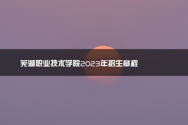 芜湖职业技术学院2023年招生章程