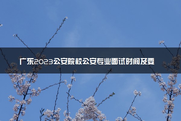 广东2023公安院校公安专业面试时间及要求