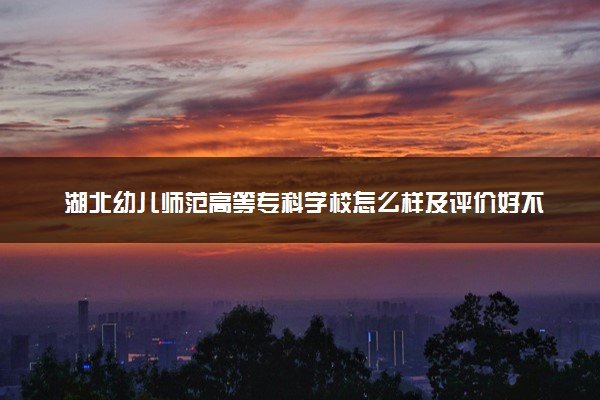 湖北幼儿师范高等专科学校怎么样及评价好不好 湖北幼儿师范高等专科学校口碑如何