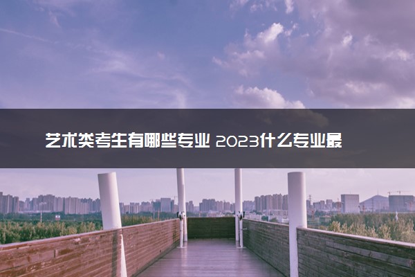 艺术类考生有哪些专业 2023什么专业最热门吃香