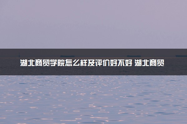 湖北商贸学院怎么样及评价好不好 湖北商贸学院口碑如何