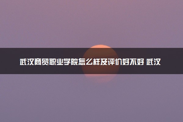 武汉商贸职业学院怎么样及评价好不好 武汉商贸职业学院口碑如何