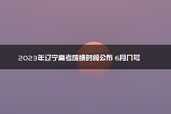 2023年辽宁高考成绩时间公布 6月几号几点出分