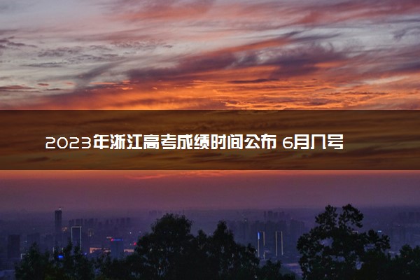 2023年浙江高考成绩时间公布 6月几号几点出分
