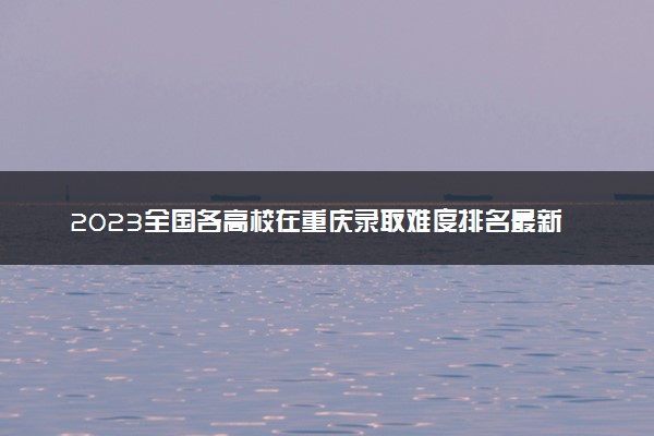 2023全国各高校在重庆录取难度排名最新 录取分数多少