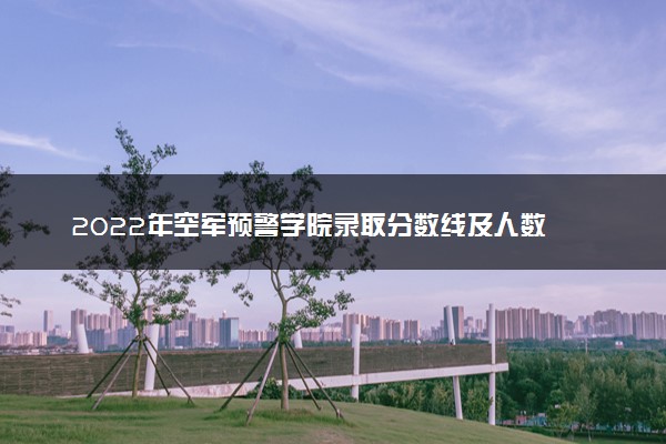 2022年空军预警学院录取分数线及人数 多少分能考上