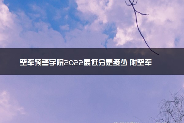 空军预警学院2022最低分是多少 附空军预警学院2022各省分数线